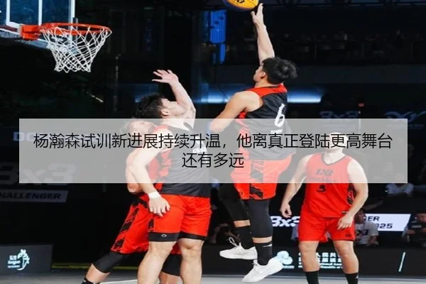 杨瀚森试训新进展持续升温，他离真正登陆更高舞台还有多远 - yingjiatiyu