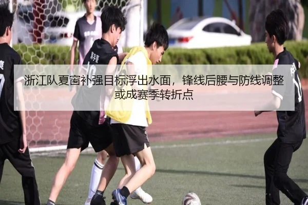 浙江队夏窗补强目标浮出水面，锋线后腰与防线调整或成赛季转折点